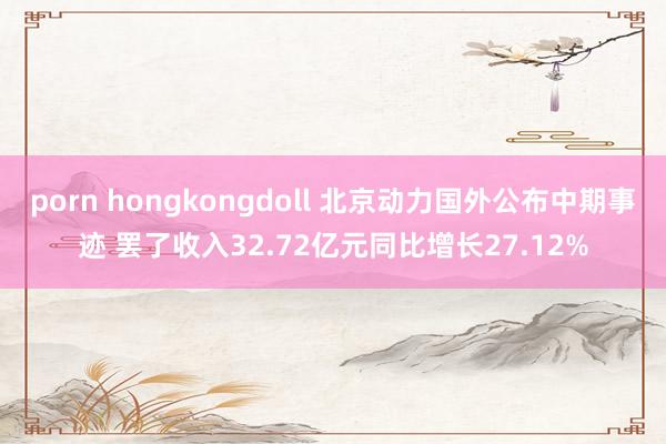 porn hongkongdoll 北京动力国外公布中期事迹 罢了收入32.72亿元同比增长27.12%