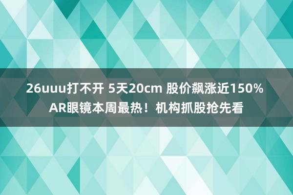 26uuu打不开 5天20cm 股价飙涨近150% AR眼镜本周最热！机构抓股抢先看