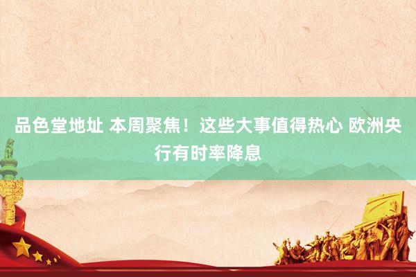 品色堂地址 本周聚焦！这些大事值得热心 欧洲央行有时率降息
