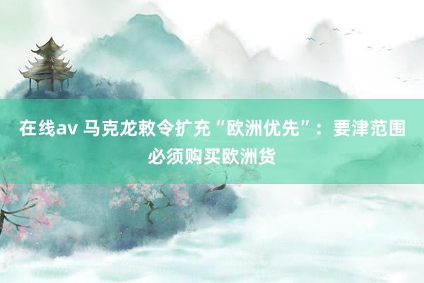 在线av 马克龙敕令扩充“欧洲优先”：要津范围必须购买欧洲货
