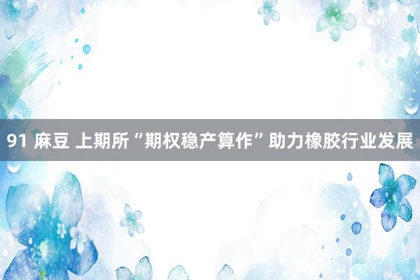 91 麻豆 上期所“期权稳产算作”助力橡胶行业发展