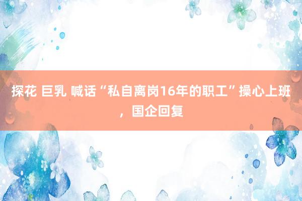 探花 巨乳 喊话“私自离岗16年的职工”操心上班，国企回复