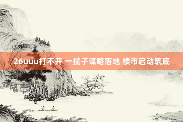 26uuu打不开 一揽子谋略落地 楼市启动筑底