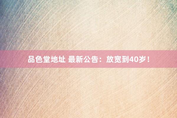 品色堂地址 最新公告：放宽到40岁！