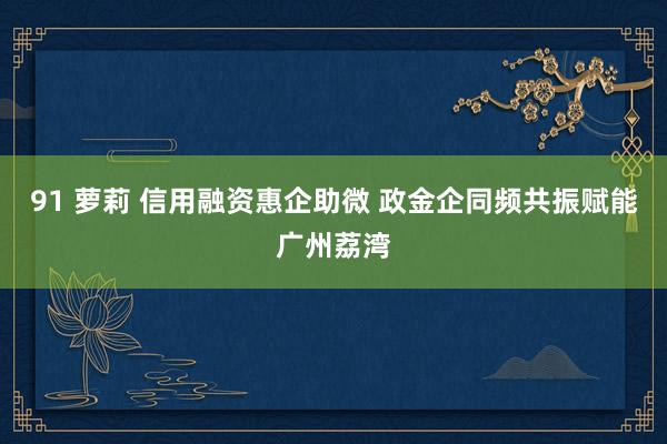 91 萝莉 信用融资惠企助微 政金企同频共振赋能广州荔湾