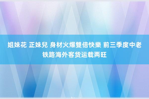 姐妹花 正妹兒 身材火爆雙倍快樂 前三季度中老铁路海外客货运载两旺