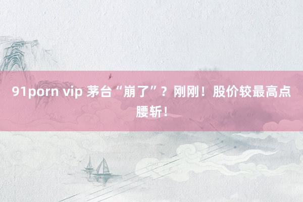 91porn vip 茅台“崩了”？刚刚！股价较最高点腰斩！