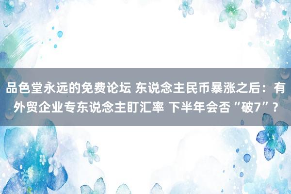品色堂永远的免费论坛 东说念主民币暴涨之后：有外贸企业专东说念主盯汇率 下半年会否“破7”？