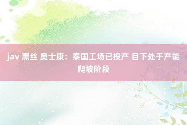 jav 黑丝 奥士康：泰国工场已投产 目下处于产能爬坡阶段