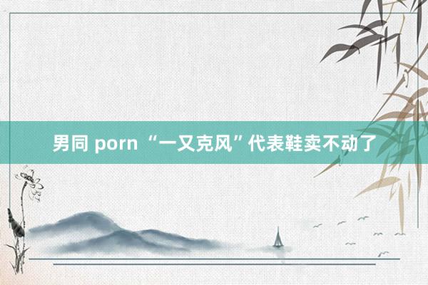 男同 porn “一又克风”代表鞋卖不动了
