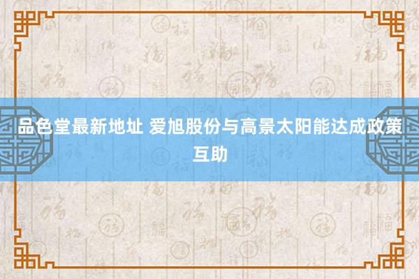 品色堂最新地址 爱旭股份与高景太阳能达成政策互助