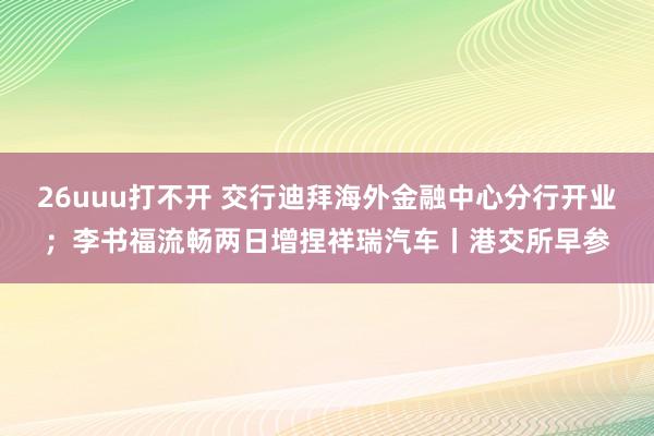 26uuu打不开 交行迪拜海外金融中心分行开业；李书福流畅两日增捏祥瑞汽车丨港交所早参
