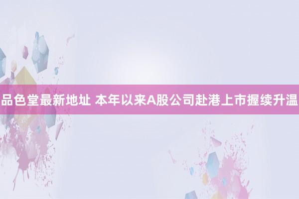 品色堂最新地址 本年以来A股公司赴港上市握续升温