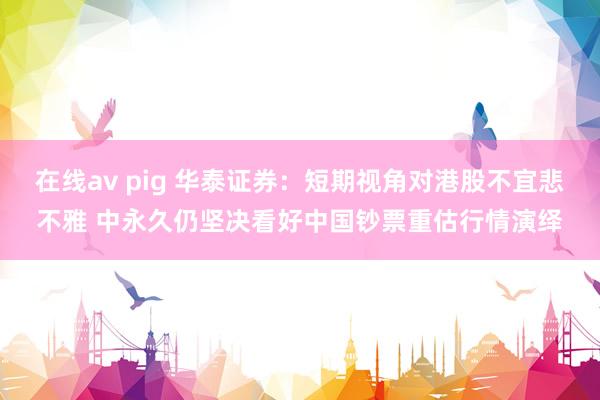 在线av pig 华泰证券：短期视角对港股不宜悲不雅 中永久仍坚决看好中国钞票重估行情演绎