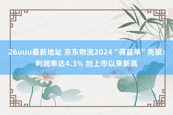26uuu最新地址 京东物流2024“得益单”亮眼：利润率达4.3% 创上市以来新高