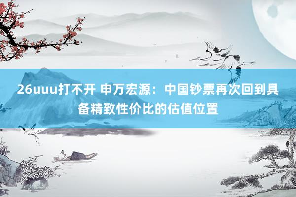 26uuu打不开 申万宏源：中国钞票再次回到具备精致性价比的估值位置