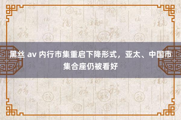 黑丝 av 内行市集重启下降形式，亚太、中国市集合座仍被看好