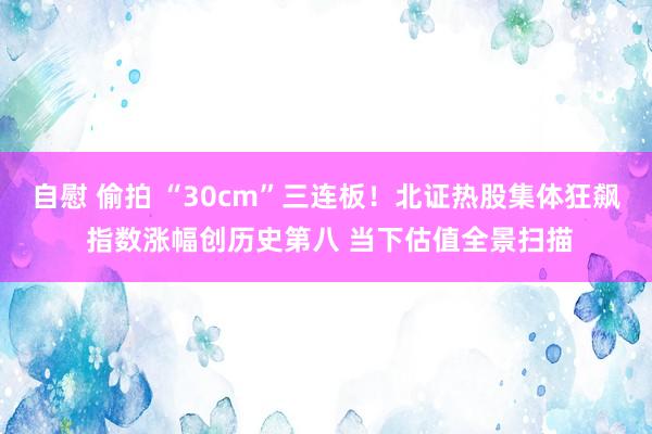 自慰 偷拍 “30cm”三连板！北证热股集体狂飙 指数涨幅创历史第八 当下估值全景扫描