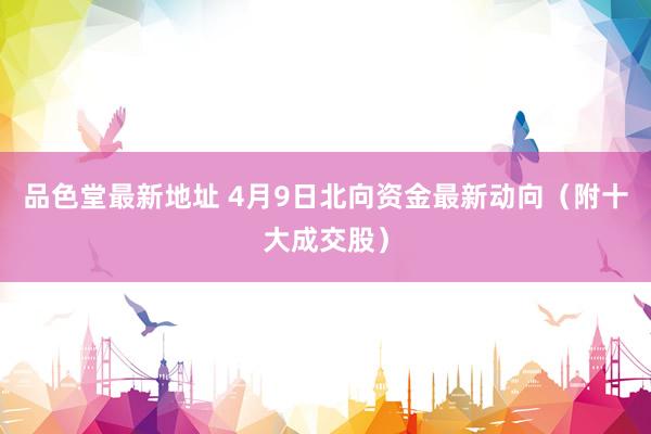 品色堂最新地址 4月9日北向资金最新动向（附十大成交股）
