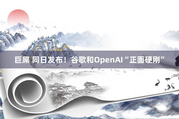 巨屌 同日发布！谷歌和OpenAI“正面硬刚”