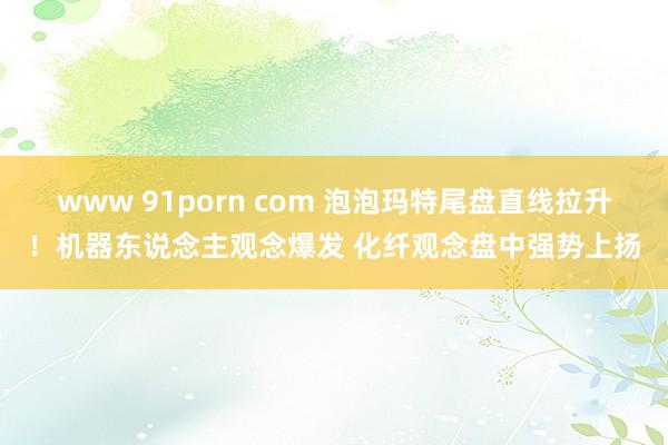 www 91porn com 泡泡玛特尾盘直线拉升！机器东说念主观念爆发 化纤观念盘中强势上扬