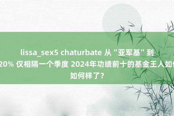 lissa_sex5 chaturbate 从“亚军基”到损失超20% 仅相隔一个季度 2024年功绩前十的基金王人如何样了？